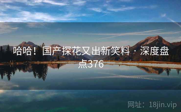 哈哈!国产探花又出新笑料 · 深度盘点376