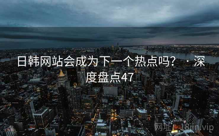 日韩网站会成为下一个热点吗？ · 深度盘点47